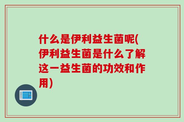 什么是伊利益生菌呢(伊利益生菌是什么了解这一益生菌的功效和作用)