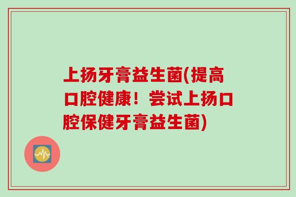 上扬牙膏益生菌(提高口腔健康！尝试上扬口腔保健牙膏益生菌)