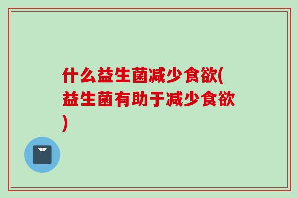 什么益生菌减少(益生菌有助于减少)