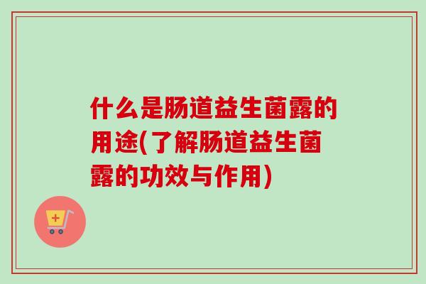 什么是肠道益生菌露的用途(了解肠道益生菌露的功效与作用) 什么是肠道益生菌露的用途(了解肠道益生菌露的功效与作用)