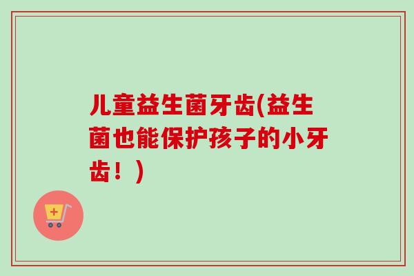 儿童益生菌牙齿(益生菌也能保护孩子的小牙齿!) 儿童益生菌牙齿(益生菌也能保护孩子的小牙齿!)