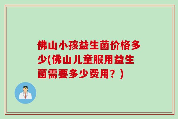 佛山小孩益生菌价格多少(佛山儿童服用益生菌需要多少费用?) 佛山小孩益生菌价格多少(佛山儿童服用益生菌需要多少费用?)