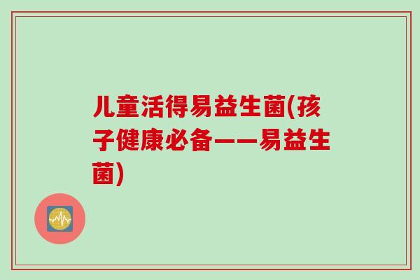 儿童活得易益生菌(孩子健康必备——易益生菌)