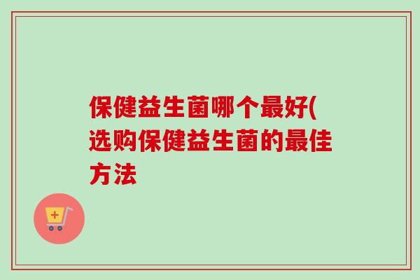 保健益生菌哪个最好(选购保健益生菌的最佳方法
