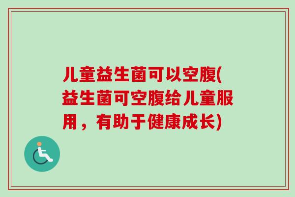 儿童益生菌可以空腹(益生菌可空腹给儿童服用,有助于健康成长) 儿童益生菌可以空腹(益生菌可空腹给儿童服用,有助于健康成长)