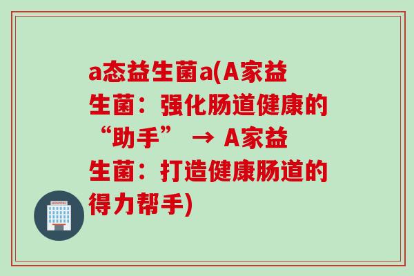 a态益生菌a(A家益生菌：强化肠道健康的“助手” → A家益生菌：打造健康肠道的得力帮手)
