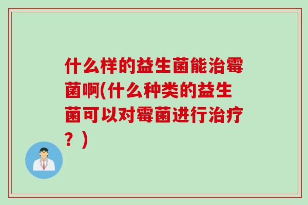 什么样的益生菌能霉菌啊(什么种类的益生菌可以对霉菌进行?) 什么样的益生菌能霉菌啊(什么种类的益生菌可以对霉菌进行?)