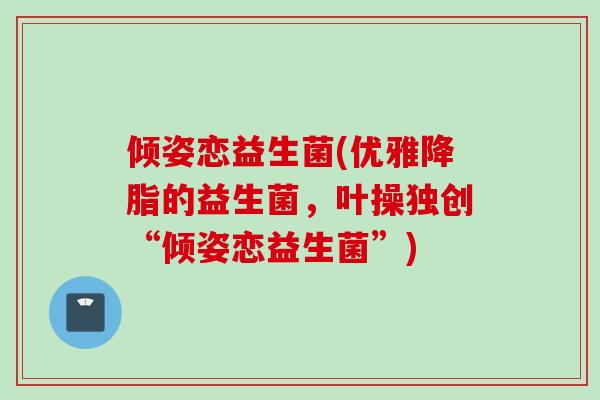 倾姿恋益生菌(优雅的益生菌,叶操独创“倾姿恋益生菌”) 倾姿恋益生菌(优雅的益生菌,叶操独创“倾姿恋益生菌”)