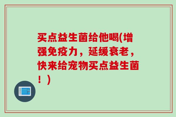买点益生菌给他喝(增强力,延缓,快来给宠物买点益生菌!) 买点益生菌给他喝(增强力,延缓,快来给宠物买点益生菌!)