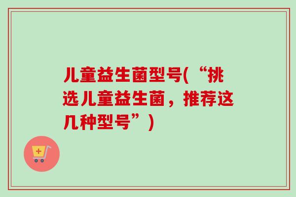 儿童益生菌型号(“挑选儿童益生菌,推荐这几种型号”) 儿童益生菌型号(“挑选儿童益生菌,推荐这几种型号”)