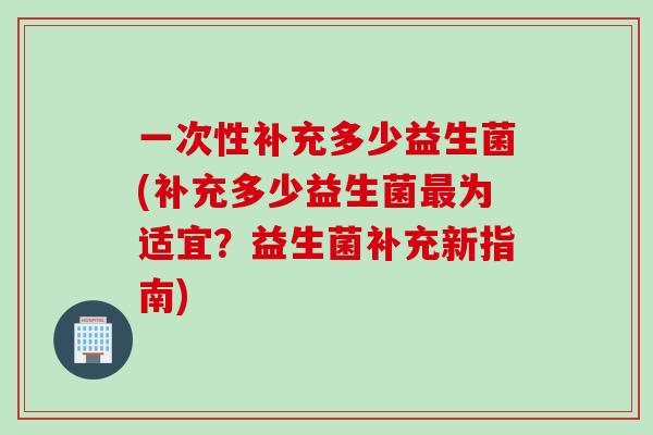 一次性补充多少益生菌(补充多少益生菌为适宜?益生菌补充新指南) 一次性补充多少益生菌(补充多少益生菌为适宜?益生菌补充新指南)