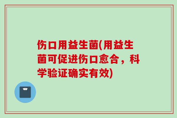 伤口用益生菌(用益生菌可促进伤口愈合,科学验证确实有效) 伤口用益生菌(用益生菌可促进伤口愈合,科学验证确实有效)