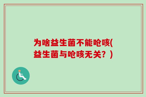 为啥益生菌不能呛咳(益生菌与呛咳无关?) 为啥益生菌不能呛咳(益生菌与呛咳无关?)