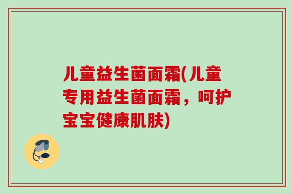 儿童益生菌面霜(儿童专用益生菌面霜，呵护宝宝健康)