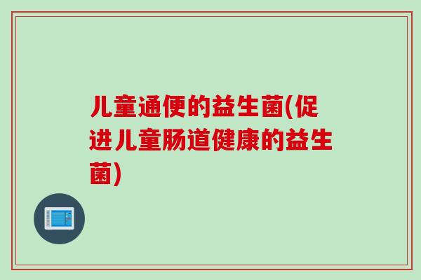 儿童通便的益生菌(促进儿童肠道健康的益生菌) 儿童通便的益生菌(促进儿童肠道健康的益生菌)