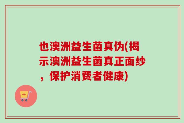 也澳洲益生菌真伪(揭示澳洲益生菌真正面纱,保护消费者健康) 也澳洲益生菌真伪(揭示澳洲益生菌真正面纱,保护消费者健康)