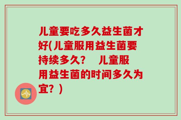 儿童要吃多久益生菌才好(儿童服用益生菌要持续多久？  儿童服用益生菌的时间多久为宜？)
