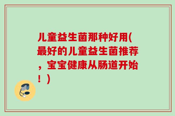 儿童益生菌那种好用(好的儿童益生菌推荐,宝宝健康从肠道开始!) 儿童益生菌那种好用(好的儿童益生菌推荐,宝宝健康从肠道开始!)