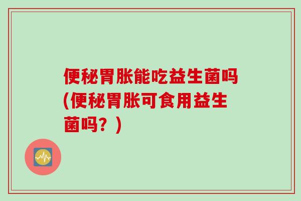 胃胀能吃益生菌吗(胃胀可食用益生菌吗?) 胃胀能吃益生菌吗(胃胀可食用益生菌吗?)