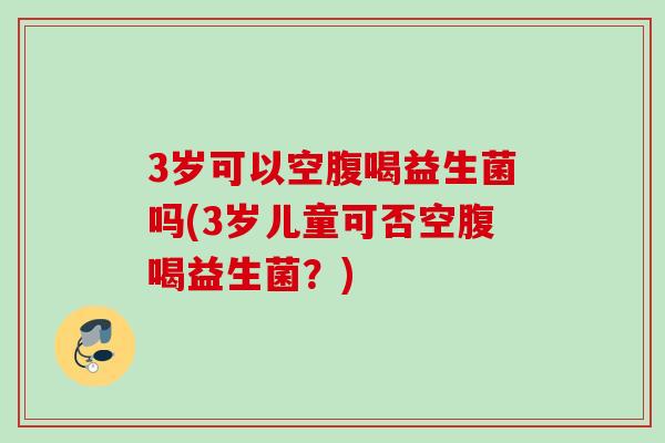3岁可以空腹喝益生菌吗(3岁儿童可否空腹喝益生菌？)