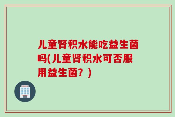 儿童积水能吃益生菌吗(儿童积水可否服用益生菌?) 儿童积水能吃益生菌吗(儿童积水可否服用益生菌?)