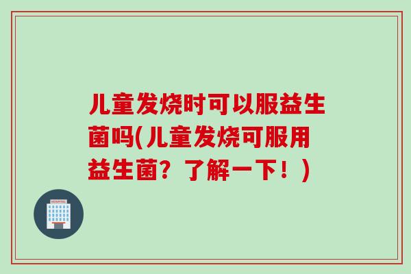 儿童发烧时可以服益生菌吗(儿童发烧可服用益生菌?了解一下!) 儿童发烧时可以服益生菌吗(儿童发烧可服用益生菌?了解一下!)