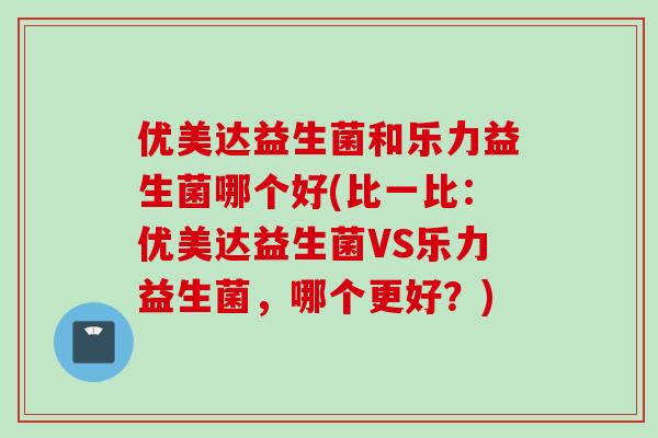 优美达益生菌和乐力益生菌哪个好(比一比:优美达益生菌VS乐力益生菌,哪个更好?) 优美达益生菌和乐力益生菌哪个好(比一比:优美达益生菌VS乐力益生菌,哪个更好?)