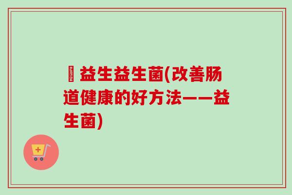 俢益生益生菌(改善肠道健康的好方法——益生菌) 俢益生益生菌(改善肠道健康的好方法——益生菌)