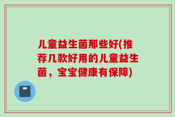 儿童益生菌那些好(推荐几款好用的儿童益生菌，宝宝健康有保障)
