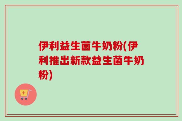 伊利益生菌牛奶粉(伊利推出新款益生菌牛奶粉)