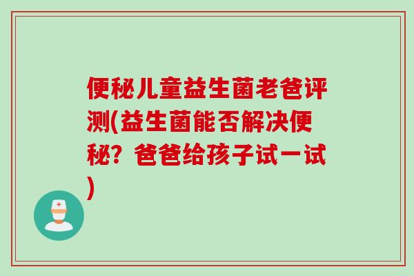 儿童益生菌老爸评测(益生菌能否解决?爸爸给孩子试一试) 儿童益生菌老爸评测(益生菌能否解决?爸爸给孩子试一试)