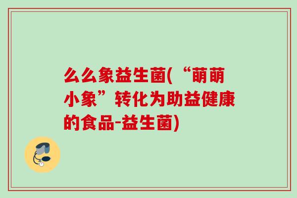么么象益生菌(“萌萌小象”转化为助益健康的食品-益生菌) 么么象益生菌(“萌萌小象”转化为助益健康的食品-益生菌)