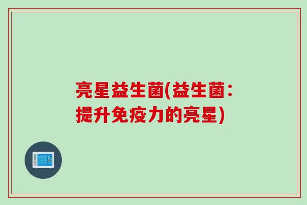 亮星益生菌(益生菌:提升力的亮星) 亮星益生菌(益生菌:提升力的亮星)