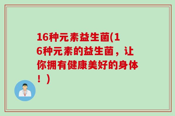 16种元素益生菌(16种元素的益生菌,让你拥有健康美好的身体!) 16种元素益生菌(16种元素的益生菌,让你拥有健康美好的身体!)