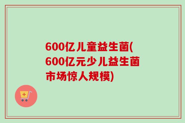 600亿儿童益生菌(600亿元少儿益生菌市场惊人规模) 600亿儿童益生菌(600亿元少儿益生菌市场惊人规模)