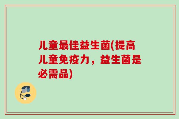 儿童最佳益生菌(提高儿童免疫力，益生菌是必需品)