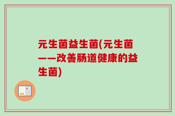 元生菌益生菌(元生菌——改善肠道健康的益生菌) 元生菌益生菌(元生菌——改善肠道健康的益生菌)