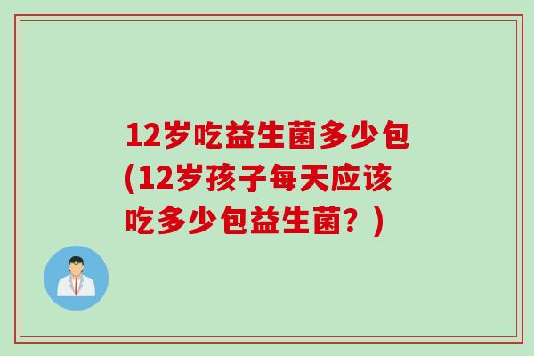 12岁吃益生菌多少包(12岁孩子每天应该吃多少包益生菌？)