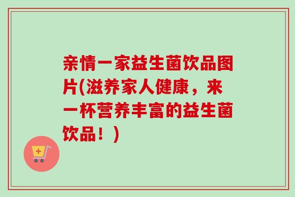 亲情一家益生菌饮品图片(滋养家人健康，来一杯营养丰富的益生菌饮品！)