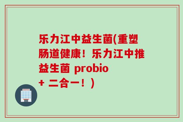 乐力江中益生菌(重塑肠道健康!乐力江中推益生菌 probio+ 二合一!) 乐力江中益生菌(重塑肠道健康!乐力江中推益生菌 probio+ 二合一!)