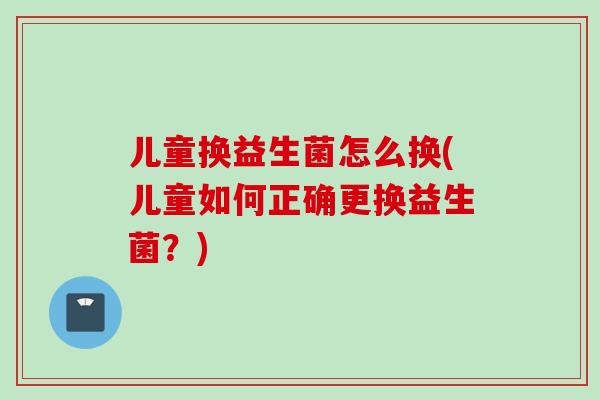 儿童换益生菌怎么换(儿童如何正确更换益生菌？)