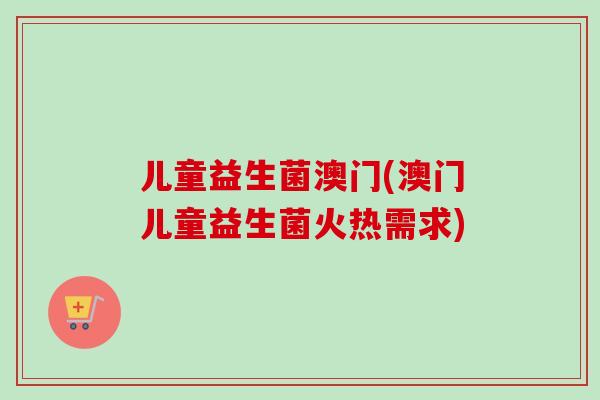 儿童益生菌澳门(澳门儿童益生菌火热需求) 儿童益生菌澳门(澳门儿童益生菌火热需求)