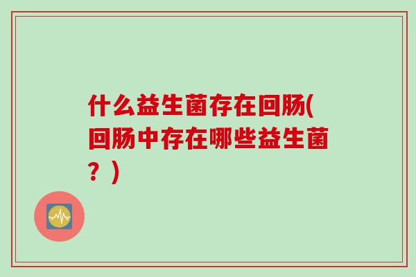什么益生菌存在回肠(回肠中存在哪些益生菌?) 什么益生菌存在回肠(回肠中存在哪些益生菌?)