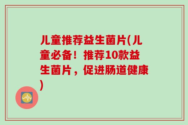 儿童推荐益生菌片(儿童必备！推荐10款益生菌片，促进肠道健康)