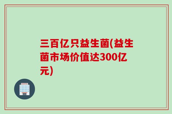三百亿只益生菌(益生菌市场价值达300亿元)