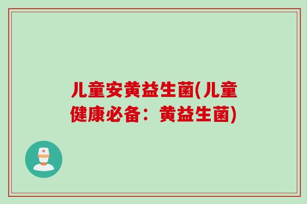 儿童安黄益生菌(儿童健康必备：黄益生菌)