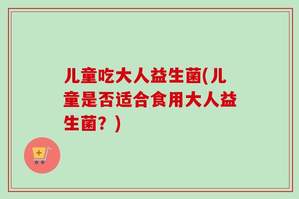 儿童吃大人益生菌(儿童是否适合食用大人益生菌？)