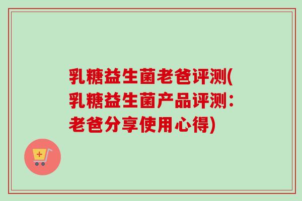 乳糖益生菌老爸评测(乳糖益生菌产品评测：老爸分享使用心得)