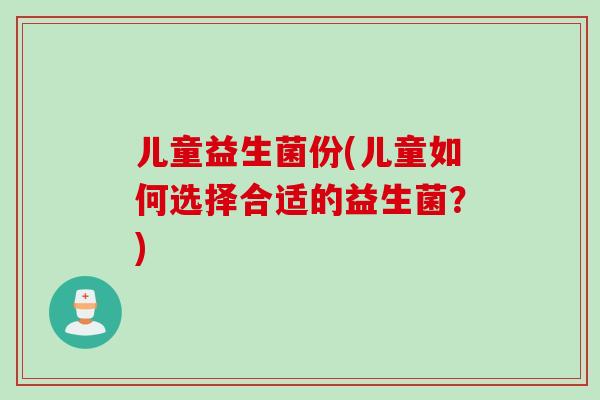 儿童益生菌份(儿童如何选择合适的益生菌?) 儿童益生菌份(儿童如何选择合适的益生菌?)