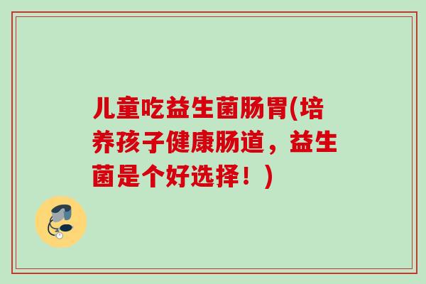 儿童吃益生菌肠胃(培养孩子健康肠道，益生菌是个好选择！)